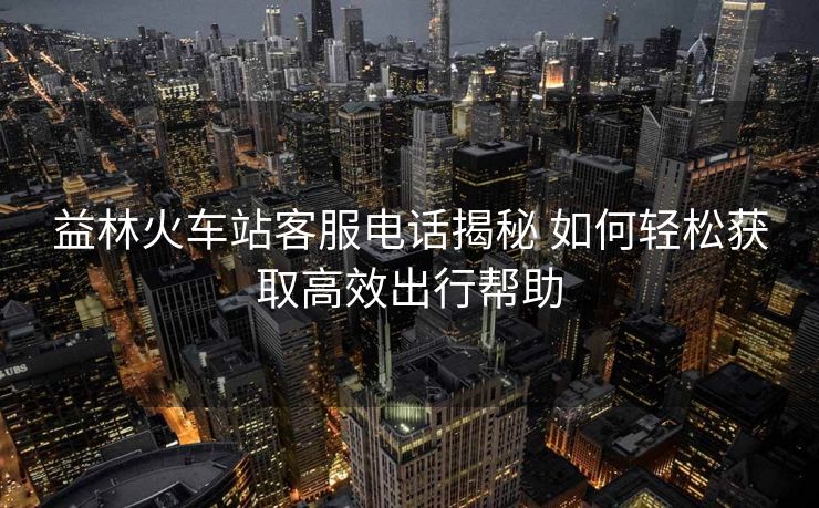 益林火车站客服电话揭秘 如何轻松获取高效出行帮助 益林火车站客服电话揭秘 如何轻松获取高效出行帮助