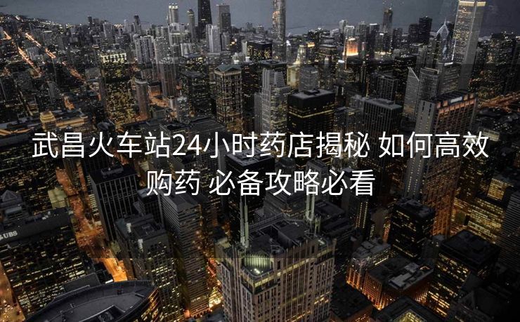 武昌火车站24小时药店揭秘 如何高效购药 必备攻略必看
