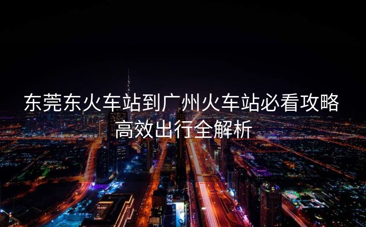 东莞东火车站到广州火车站必看攻略 高效出行全解析