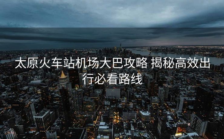 太原火车站机场大巴攻略 揭秘高效出行必看路线 太原火车站机场大巴攻略 揭秘高效出行必看路线