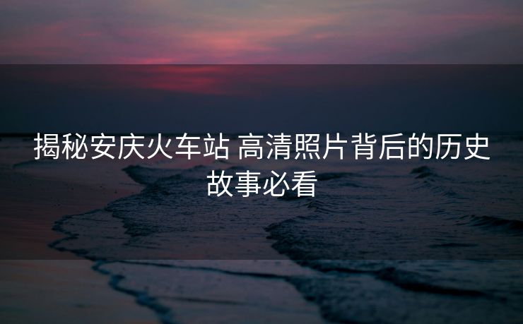 揭秘安庆火车站 高清照片背后的历史故事必看
