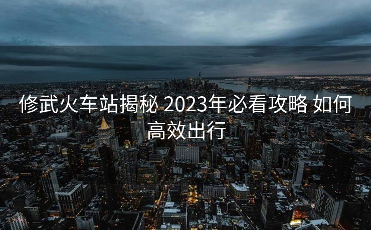 修武火车站揭秘 2023年必看攻略 如何高效出行