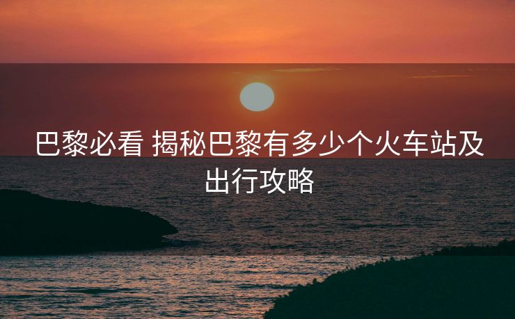 巴黎必看 揭秘巴黎有多少个火车站及出行攻略
