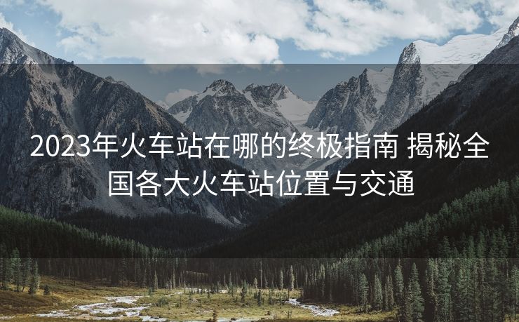 2023年火车站在哪的终极指南 揭秘全国各大火车站位置与交通 2023年火车站在哪的终极指南 揭秘全国各大火车站位置与交通