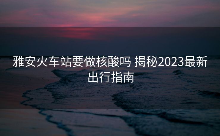 雅安火车站要做核酸吗 揭秘2023最新出行指南