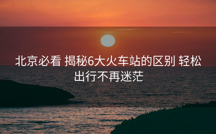 北京必看 揭秘6大火车站的区别 轻松出行不再迷茫