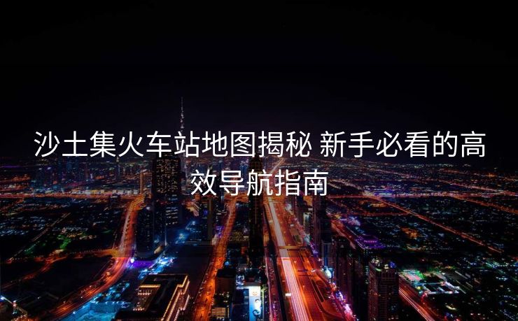 沙土集火车站地图揭秘 新手必看的高效导航指南