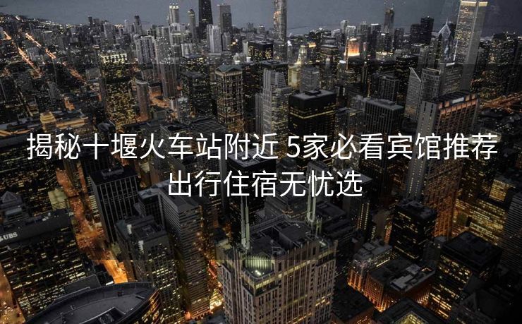 揭秘十堰火车站附近 5家必看宾馆推荐 出行住宿无忧选