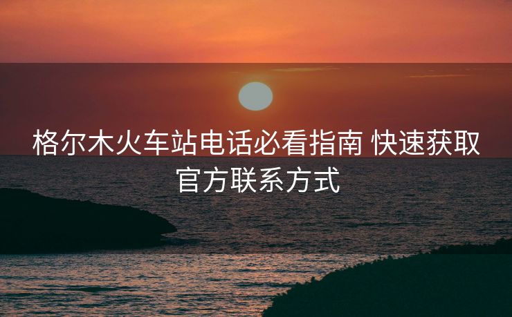 格尔木火车站电话必看指南 快速获取官方联系方式