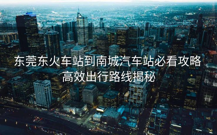 东莞东火车站到南城汽车站必看攻略 高效出行路线揭秘