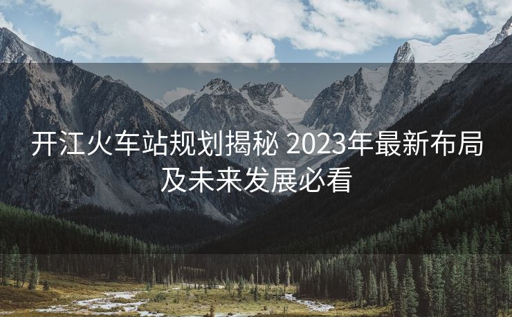 开江火车站规划揭秘 2023年最新布局及未来发展必看