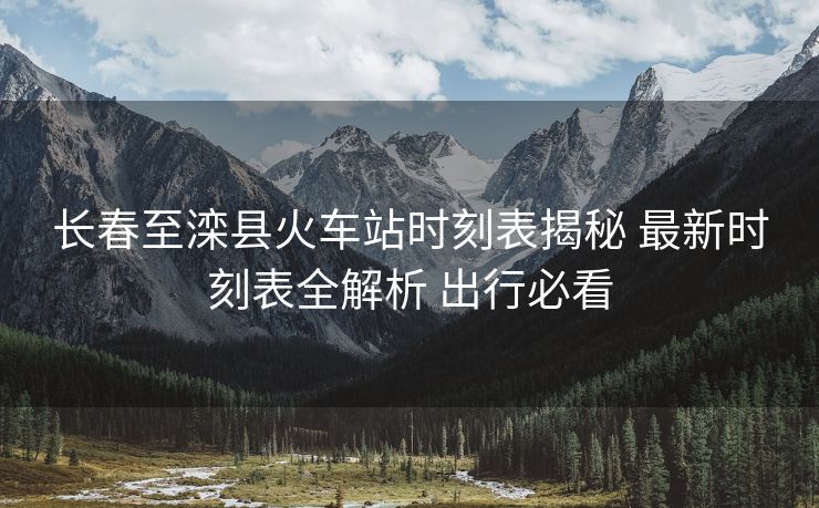 长春至滦县火车站时刻表揭秘 最新时刻表全解析 出行必看