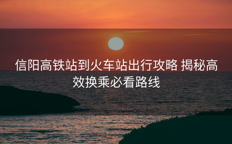 信阳高铁站到火车站出行攻略 揭秘高效换乘必看路线