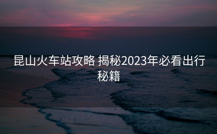 昆山火车站攻略 揭秘2023年必看出行秘籍