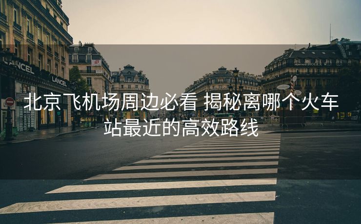 北京飞机场周边必看 揭秘离哪个火车站最近的高效路线