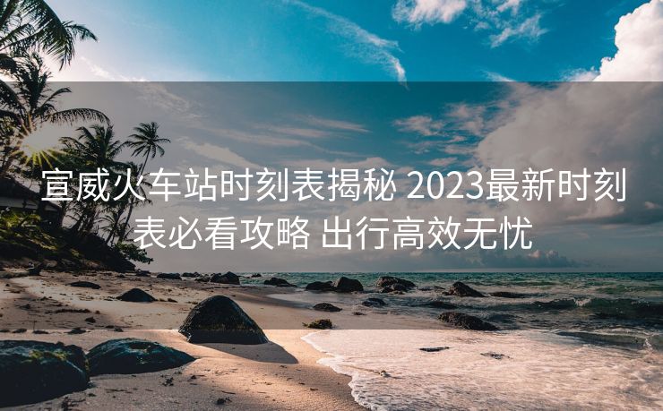 宣威火车站时刻表揭秘 2023最新时刻表必看攻略 出行高效无忧