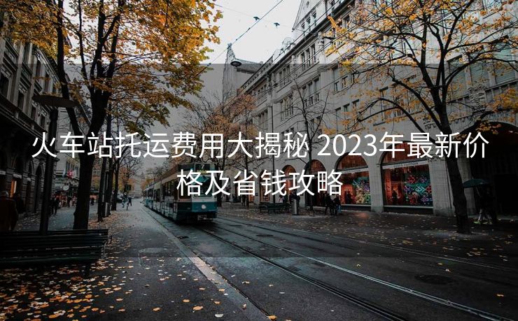 火车站托运费用大揭秘 2023年最新价格及省钱攻略