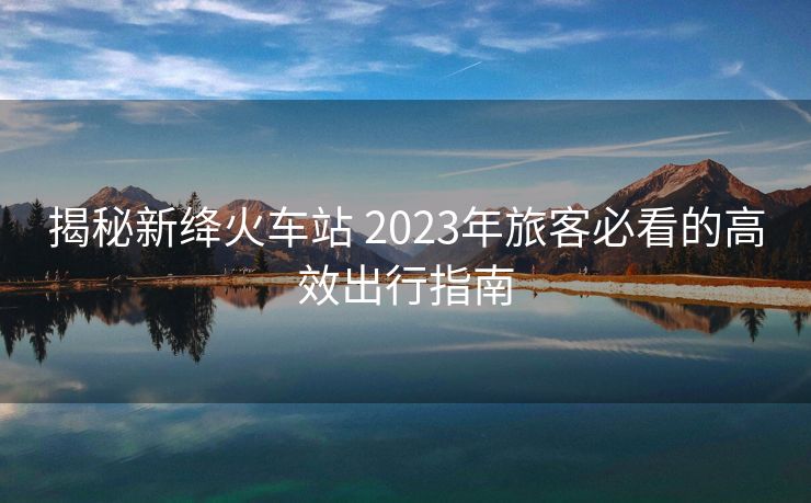 揭秘新绛火车站 2023年旅客必看的高效出行指南