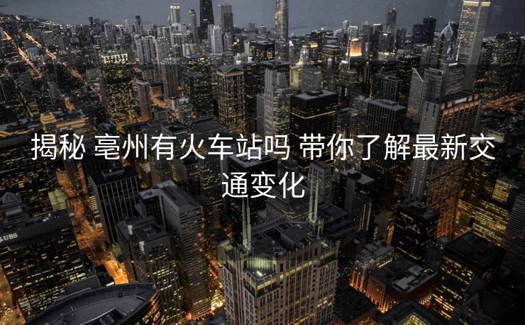揭秘 亳州有火车站吗 带你了解最新交通变化