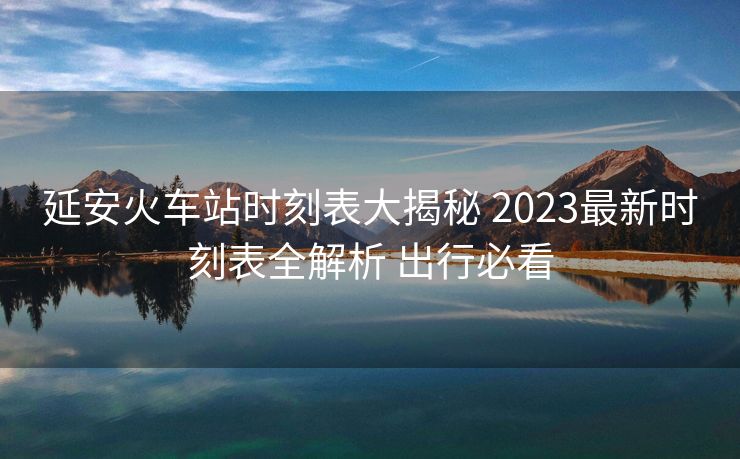 延安火车站时刻表大揭秘 2023最新时刻表全解析 出行必看