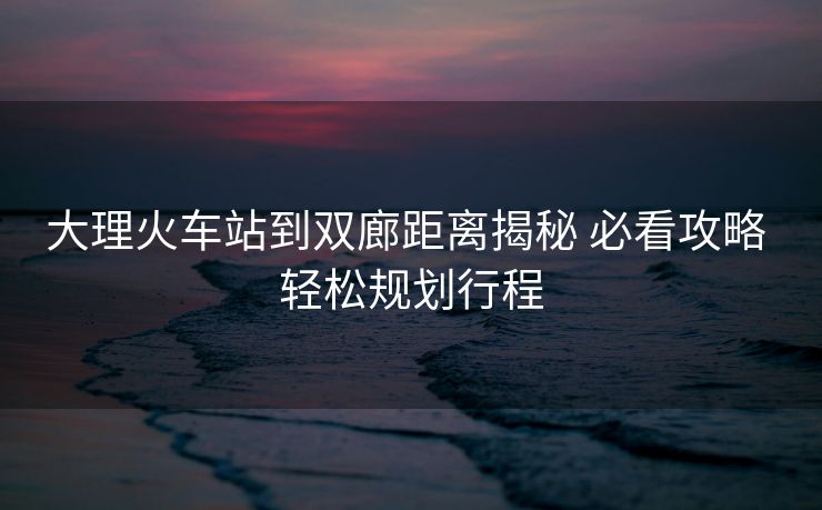 大理火车站到双廊距离揭秘 必看攻略 轻松规划行程