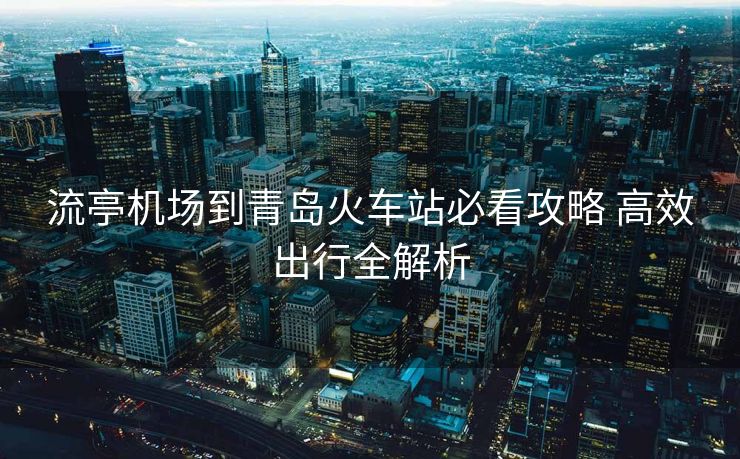 流亭机场到青岛火车站必看攻略 高效出行全解析 流亭机场到青岛火车站必看攻略 高效出行全解析