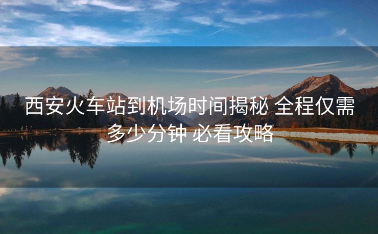 西安火车站到机场时间揭秘 全程仅需多少分钟 必看攻略