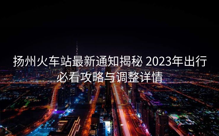扬州火车站最新通知揭秘 2023年出行必看攻略与调整详情