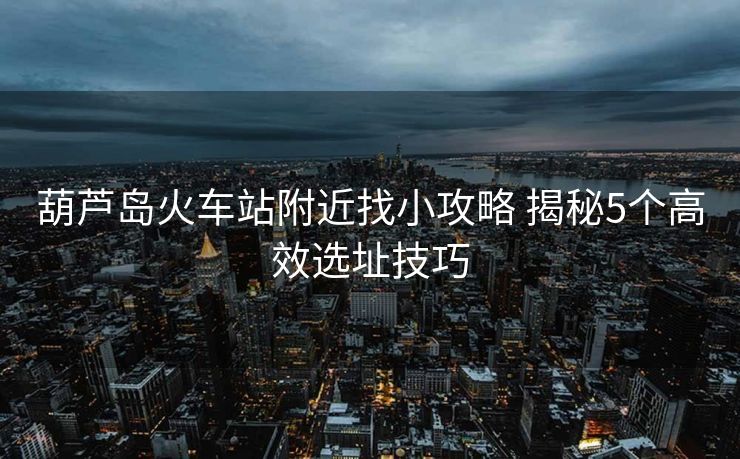 葫芦岛火车站附近找小攻略 揭秘5个高效选址技巧