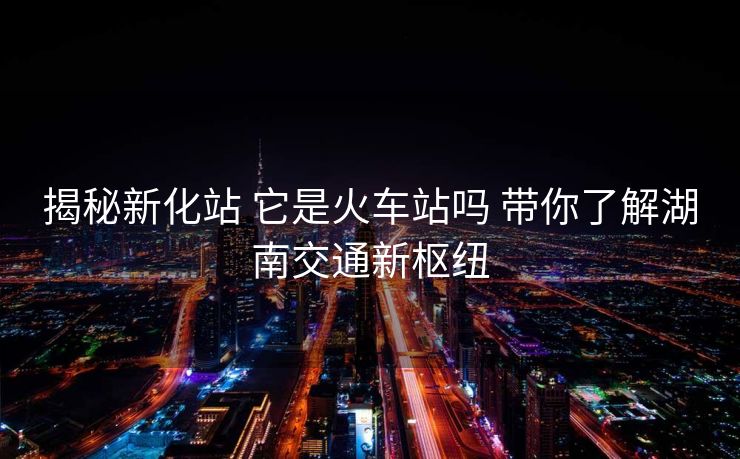 揭秘新化站 它是火车站吗 带你了解湖南交通新枢纽