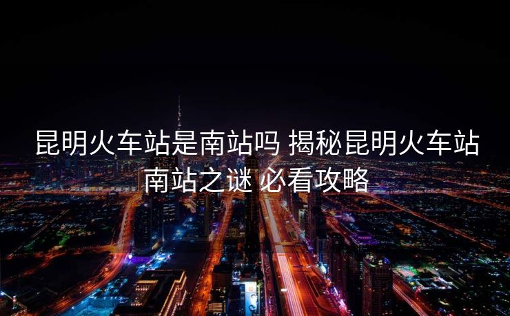 昆明火车站是南站吗 揭秘昆明火车站南站之谜 必看攻略 昆明火车站是南站吗 揭秘昆明火车站南站之谜 必看攻略