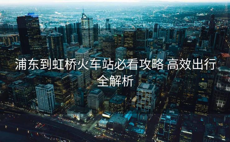 浦东到虹桥火车站必看攻略 高效出行全解析