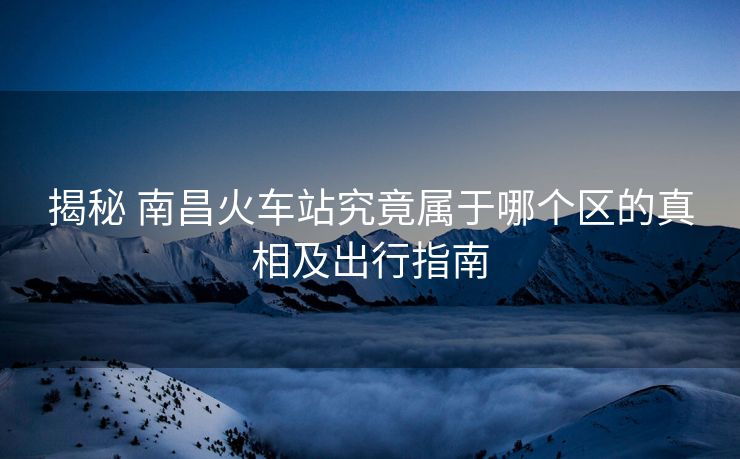 揭秘 南昌火车站究竟属于哪个区的真相及出行指南