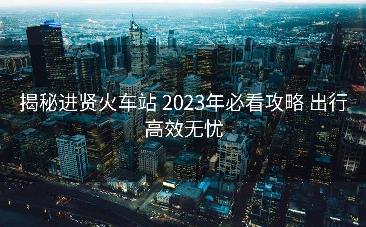 揭秘进贤火车站 2023年必看攻略 出行高效无忧