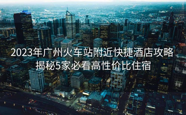 2023年广州火车站附近快捷酒店攻略 揭秘5家必看高性价比住宿