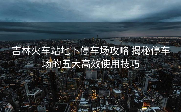吉林火车站地下停车场攻略 揭秘停车场的五大高效使用技巧