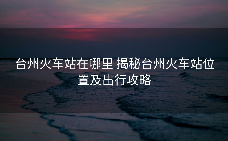 台州火车站在哪里 揭秘台州火车站位置及出行攻略