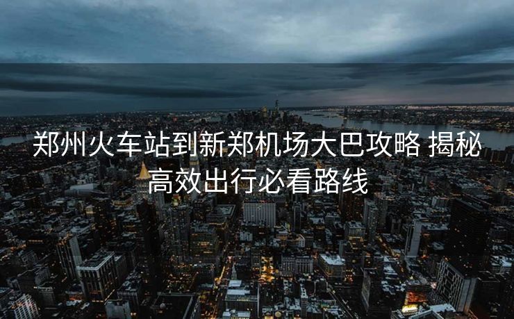郑州火车站到新郑机场大巴攻略 揭秘高效出行必看路线