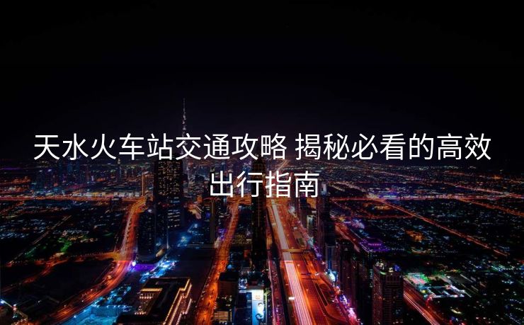 天水火车站交通攻略 揭秘必看的高效出行指南