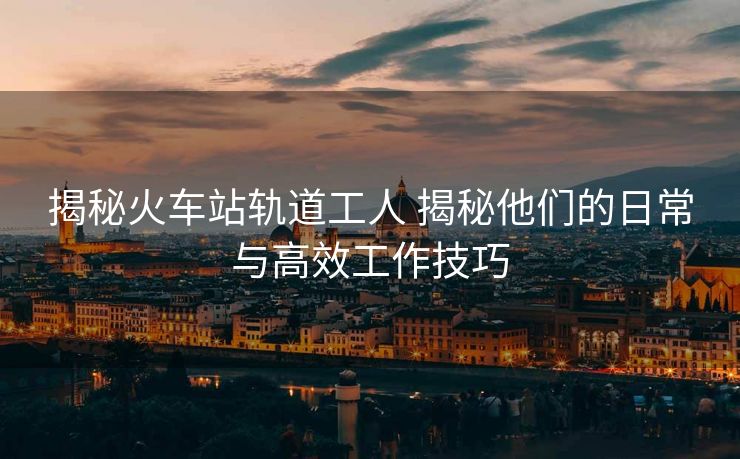 揭秘火车站轨道工人 揭秘他们的日常与高效工作技巧