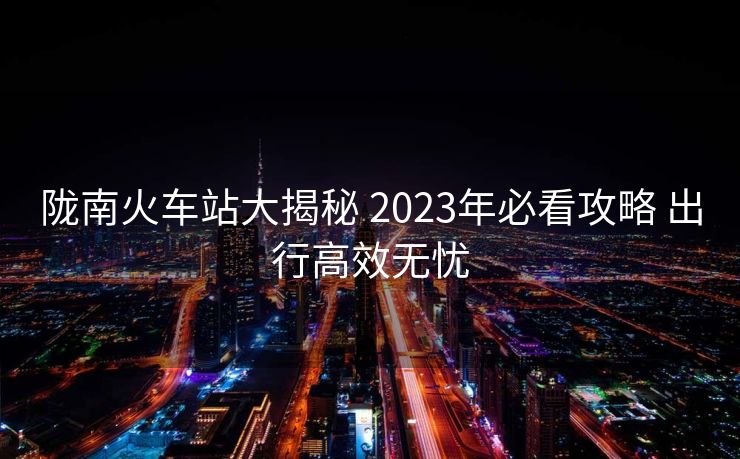 陇南火车站大揭秘 2023年必看攻略 出行高效无忧