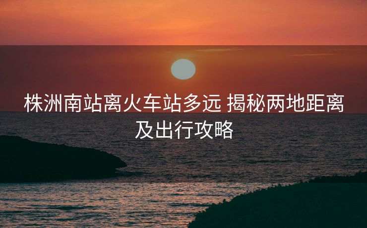 株洲南站离火车站多远 揭秘两地距离及出行攻略