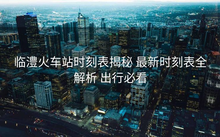 临澧火车站时刻表揭秘 最新时刻表全解析 出行必看