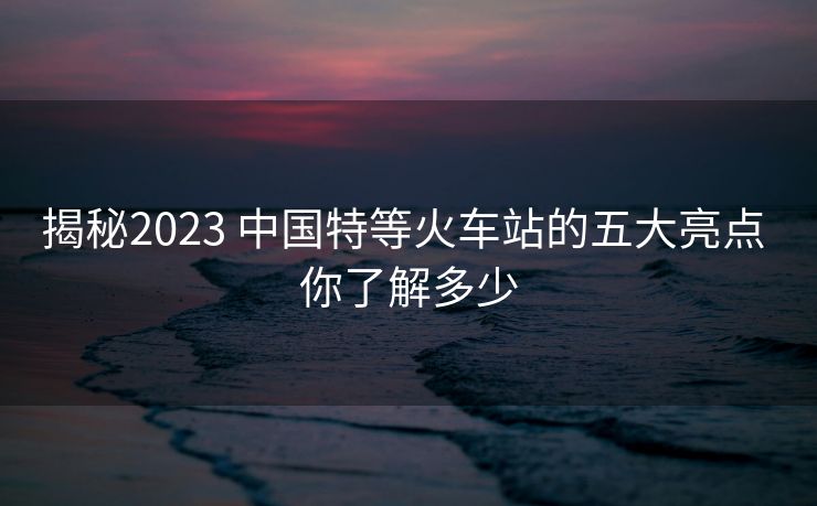 揭秘2023 中国特等火车站的五大亮点 你了解多少