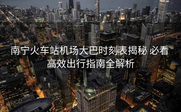 南宁火车站机场大巴时刻表揭秘 必看 高效出行指南全解析 南宁火车站机场大巴时刻表揭秘 必看 高效出行指南全解析