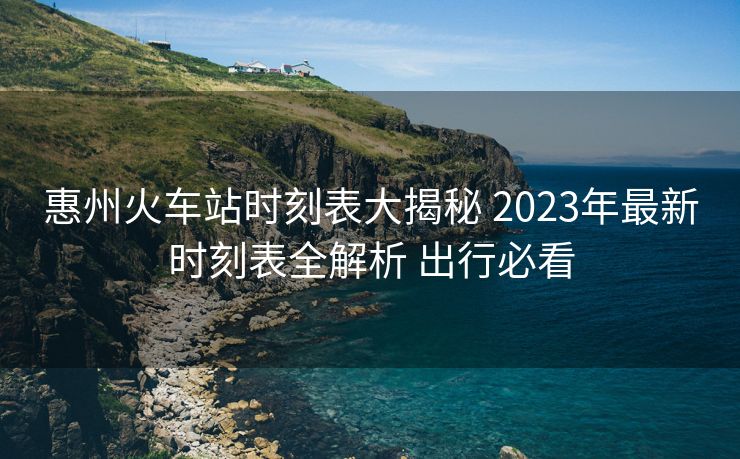 惠州火车站时刻表大揭秘 2023年最新时刻表全解析 出行必看