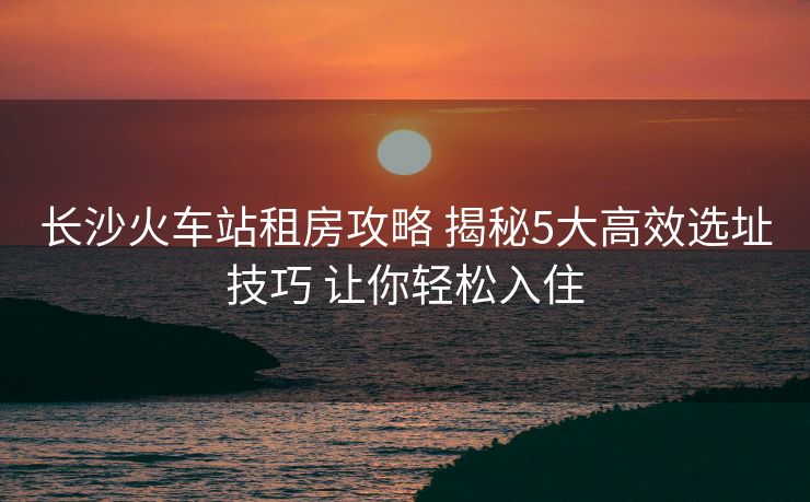 长沙火车站租房攻略 揭秘5大高效选址技巧 让你轻松入住