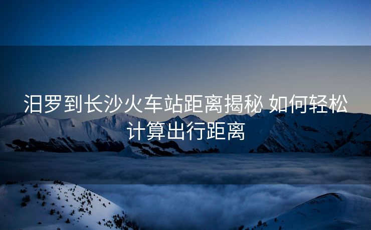 汨罗到长沙火车站距离揭秘 如何轻松计算出行距离