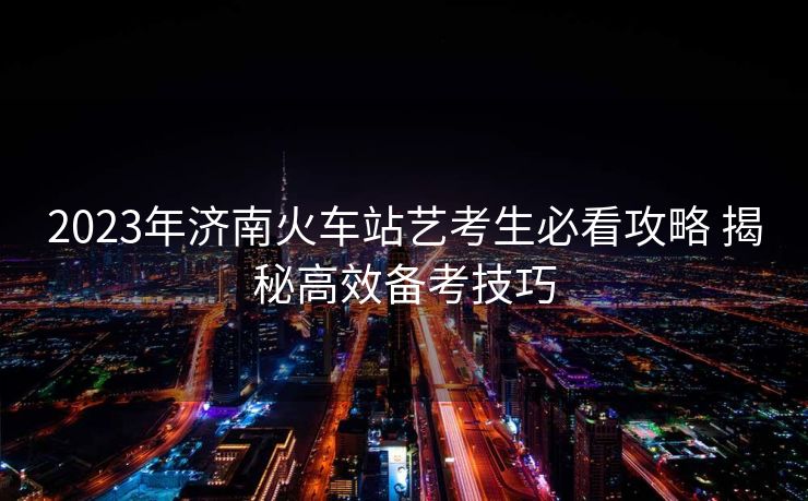 2023年济南火车站艺考生必看攻略 揭秘高效备考技巧