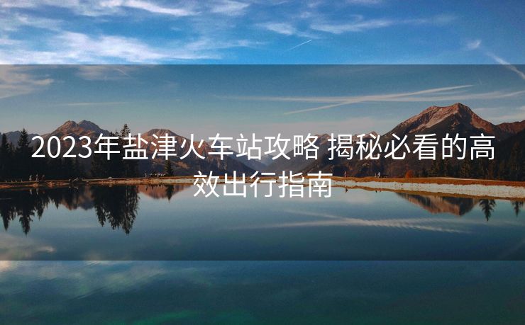 2023年盐津火车站攻略 揭秘必看的高效出行指南